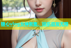 糖心vlog女神聚集，娱乐启发无限