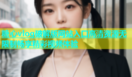 糖心vlog破解版网站入口高清资源无限制畅享精彩视频体验