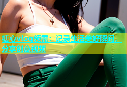 糖心vlog领需：记录生活美好瞬间，分享创意视频