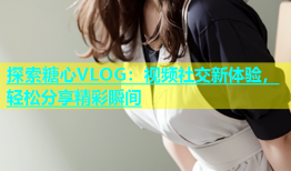 探索糖心VLOG：视频社交新体验，轻松分享精彩瞬间