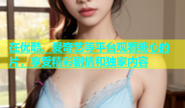 在优酷、爱奇艺等平台观看糖心的片，享受精彩剧情和独家内容
