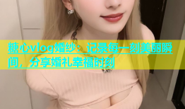 糖心vlog婚纱：记录每一刻美丽瞬间，分享婚礼幸福时刻