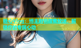 糖心Vlog：博主剧情甜蜜放送，解锁你的专属心动