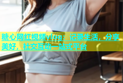 糖心网红视频vlog：记录生活，分享美好，社交互动一站式平台
