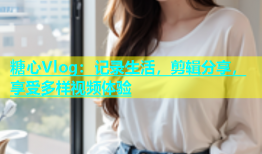 糖心Vlog：记录生活，剪辑分享，享受多样视频体验