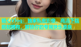糖心Vlog：独家私密影像，高清下载即刻拥有，解锁你的专属快乐源泉