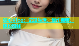 糖心Vlog：记录生活，创作视频，轻松赚钱
