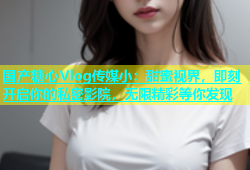 国产糖心Vlog传媒小：甜蜜视界，即刻开启你的私密影院，无限精彩等你发现