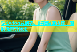 糖心vlog兑换码，解锁独家内容，限时优惠等你来