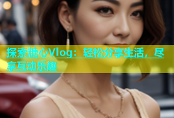 探索糖心Vlog：轻松分享生活，尽享互动乐趣