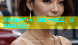 探索糖心Vlog：轻松分享生活，尽享互动乐趣