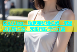 糖心Vlog：独家完整版视频，沉浸式甜蜜体验，无限精彩等你开启