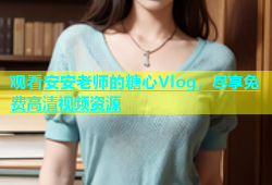 观看安安老师的糖心Vlog，尽享免费高清视频资源