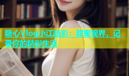 糖心Vlog小江疏影：甜蜜视界，记录你的精彩生活