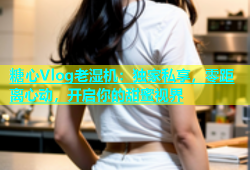 糖心Vlog老湿机：独家私享，零距离心动，开启你的甜蜜视界