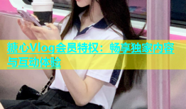 糖心Vlog会员特权：畅享独家内容与互动体验