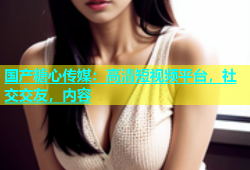 国产糖心传媒：高清短视频平台，社交交友，内容