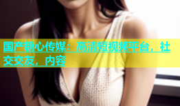 国产糖心传媒：高清短视频平台，社交交友，内容