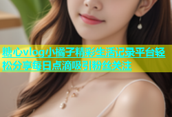 糖心vlog小橘子精彩生活记录平台轻松分享每日点滴吸引粉丝关注
