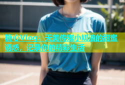糖心Vlog：天美传媒小奶油的甜蜜诱惑，记录你的精彩生活