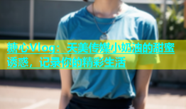 糖心Vlog：天美传媒小奶油的甜蜜诱惑，记录你的精彩生活