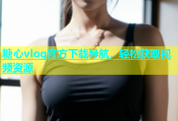 糖心vlog官方下载导航，轻松获取视频资源