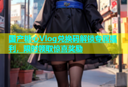 国产糖心Vlog兑换码解锁专属福利，限时领取惊喜奖励