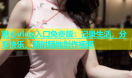 糖心vlog入口免费版：记录生活，分享快乐，随时随地创作视频