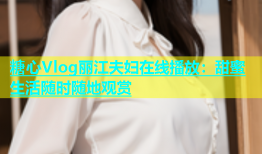 糖心Vlog丽江夫妇在线播放：甜蜜生活随时随地观赏