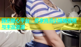 探索糖心平台：尽享高清小姐姐视频与丰富资源