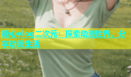 糖心vlog二次元：探索动漫世界，分享动画生活