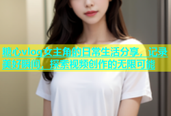 糖心vlog女主角的日常生活分享，记录美好瞬间，探索视频创作的无限可能