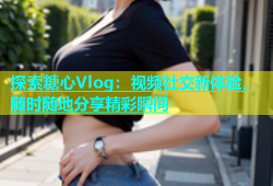 探索糖心Vlog：视频社交新体验，随时随地分享精彩瞬间