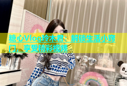 糖心Vlog玲木君：解锁生活小窍门，享受精彩视频