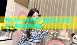 糖心Vlog玲木君：解锁生活小窍门，享受精彩视频