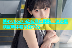 糖心vLog小欣奈真名揭秘，独家视频互动体验尽在平台