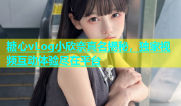 糖心vLog小欣奈真名揭秘，独家视频互动体验尽在平台