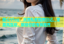 糖心Vlog：演员私密视频日记，零距离互动，解锁你的专属视界