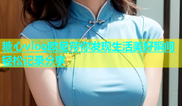 糖心vlog欧尼带你发现生活美好瞬间轻松记录分享
