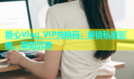 糖心Vlog VIP兑换码：解锁私密影像，即刻沉浸