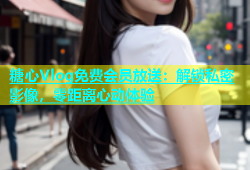糖心Vlog免费会员放送：解锁私密影像，零距离心动体验