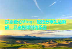 探索糖心Vlog：轻松分享生活瞬间，尽享视频创作乐趣