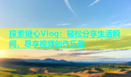 探索糖心Vlog：轻松分享生活瞬间，尽享视频创作乐趣