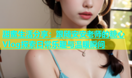甜蜜生活分享：跟随安安老师的糖心Vlog探索日常乐趣与温暖瞬间