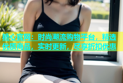 糖心官网：时尚潮流购物平台，精选优质商品，实时更新，尽享折扣优惠