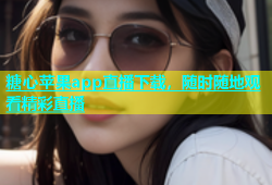 糖心苹果app直播下载，随时随地观看精彩直播