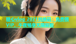 糖心vlog 2021兑换码：免费领VIP，午夜畅享无限刷剧