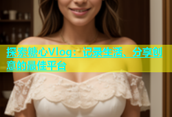 探索糖心Vlog：记录生活、分享创意的最佳平台