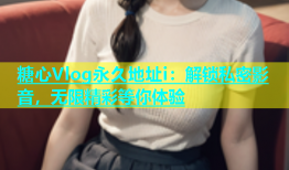 糖心Vlog永久地址i：解锁私密影音，无限精彩等你体验