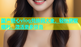 国产糖心vlog兑换码大全，轻松获取福利，激活更多惊喜